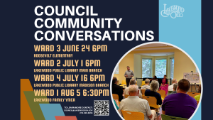 Graphic advertising the Council Community Conversations with text listing the schedule of events. Ward 3: Wed., June 24, 6:00 PM, Roosevelt Elementary Ward 2: Wed., July 1, 6:00 PM, Lakewood Library Main Branch Ward 4: Thu., July 16, 6:00 PM, Lakewood Library Madison Branch Ward 1: Wed., Aug. 5, 6:30 PM, Lakewood Family YMCA